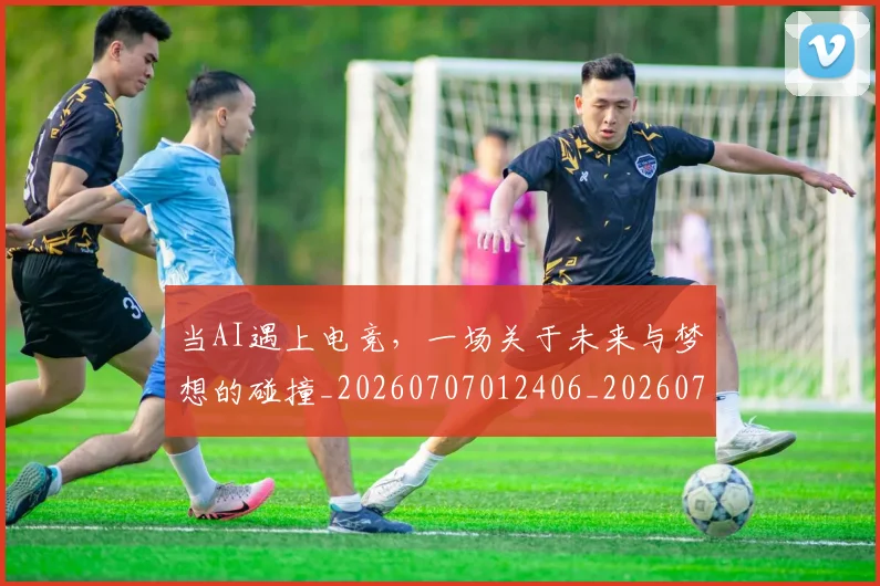 当AI遇上电竞，一场关于未来与梦想的碰撞_20260707012406_20260722155401