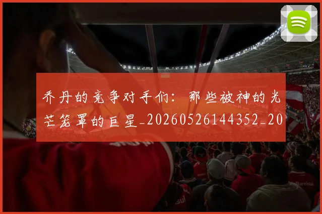 乔丹的竞争对手们：那些被神的光芒笼罩的巨星_20260526144352_20260703210450