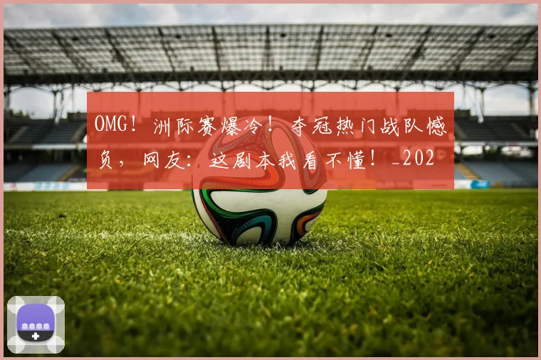 OMG!洲际赛爆冷!夺冠热门战队憾负,网友:这剧本我看不懂!_20260702171659