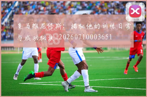 皇马维尼修斯：揭秘他的训练日常与成功秘诀_20260710003651