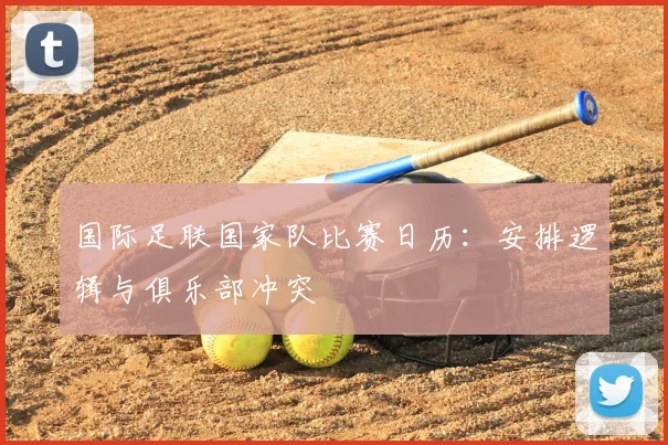 国际足联国家队比赛日历：安排逻辑与俱乐部冲突