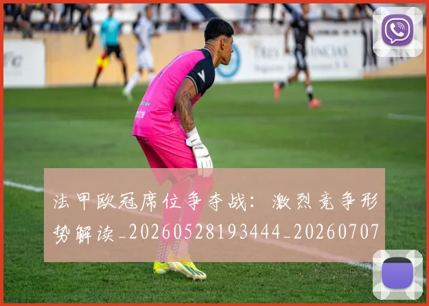 法甲欧冠席位争夺战:激烈竞争形势解读_20260528193444_20260707153525