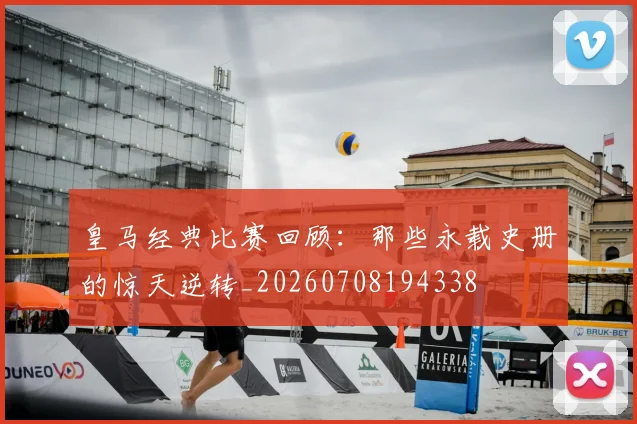 皇马经典比赛回顾：那些永载史册的惊天逆转_20260708194338