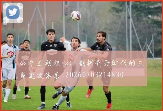 公牛王朝核心：剖析乔丹时代的三角进攻体系_20260703214830