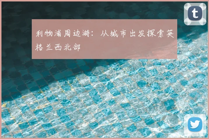 利物浦周边游：从城市出发探索英格兰西北部
