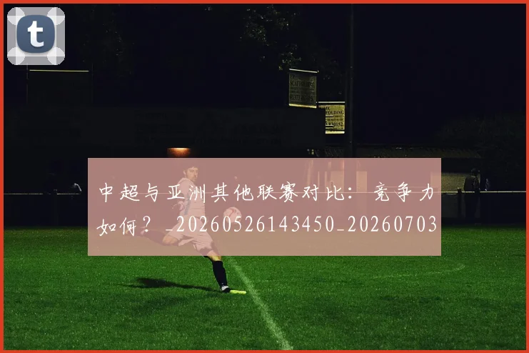 中超与亚洲其他联赛对比：竞争力如何？_20260526143450_20260703203500_20260716184255