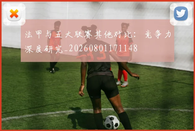 法甲与五大联赛其他对比：竞争力深度研究_20260801171148