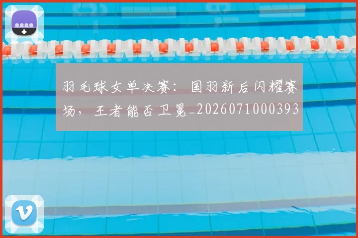 羽毛球女单决赛：国羽新后闪耀赛场，王者能否卫冕_20260710003930