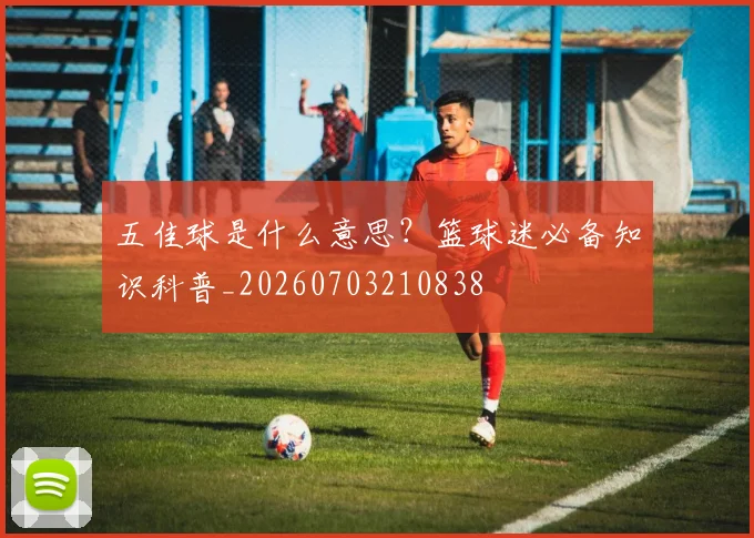 五佳球是什么意思？篮球迷必备知识科普_20260703210838