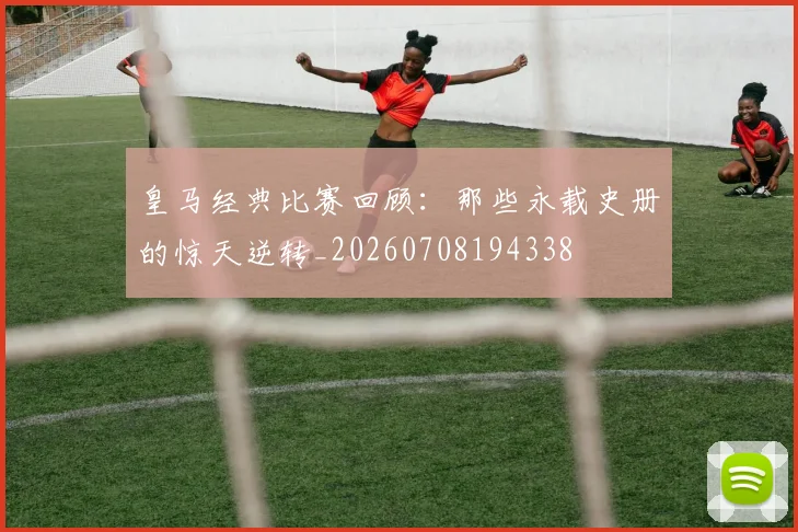 皇马经典比赛回顾：那些永载史册的惊天逆转_20260708194338