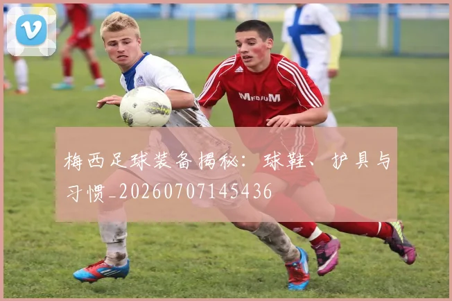 梅西足球装备揭秘：球鞋、护具与习惯_20260707145436