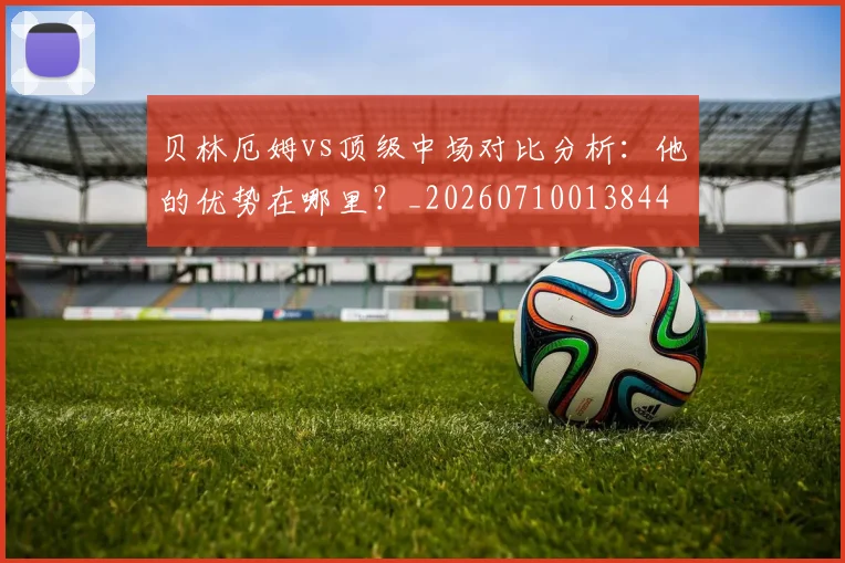 贝林厄姆vs顶级中场对比分析：他的优势在哪里？_20260710013844