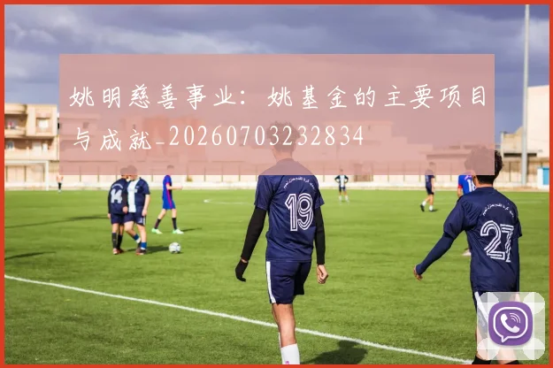 姚明慈善事业:姚基金的主要项目与成就_20260703232834