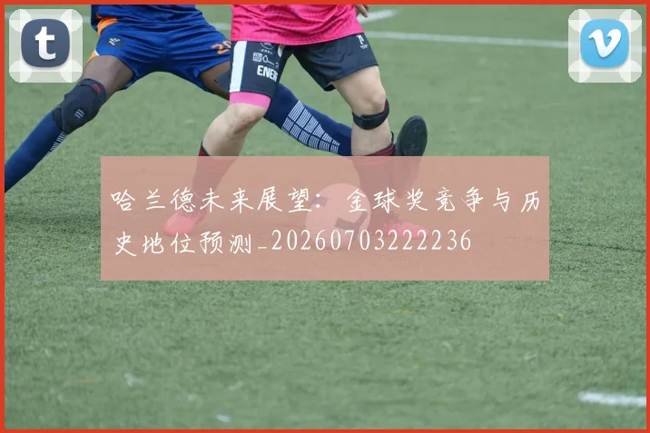 哈兰德未来展望：金球奖竞争与历史地位预测_20260703222236