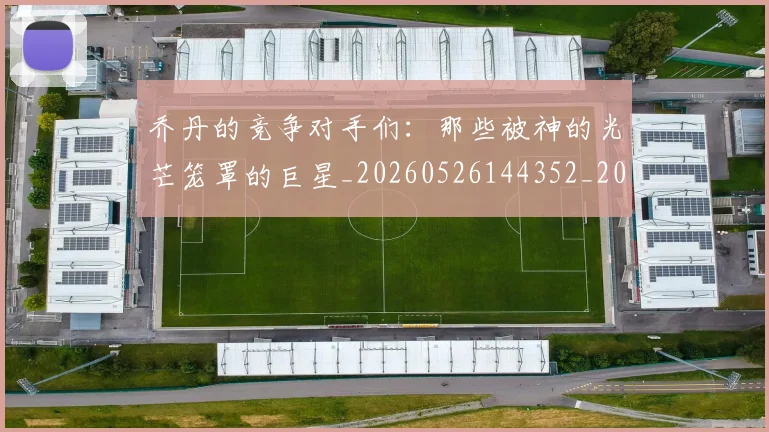 乔丹的竞争对手们：那些被神的光芒笼罩的巨星_20260526144352_20260703210450
