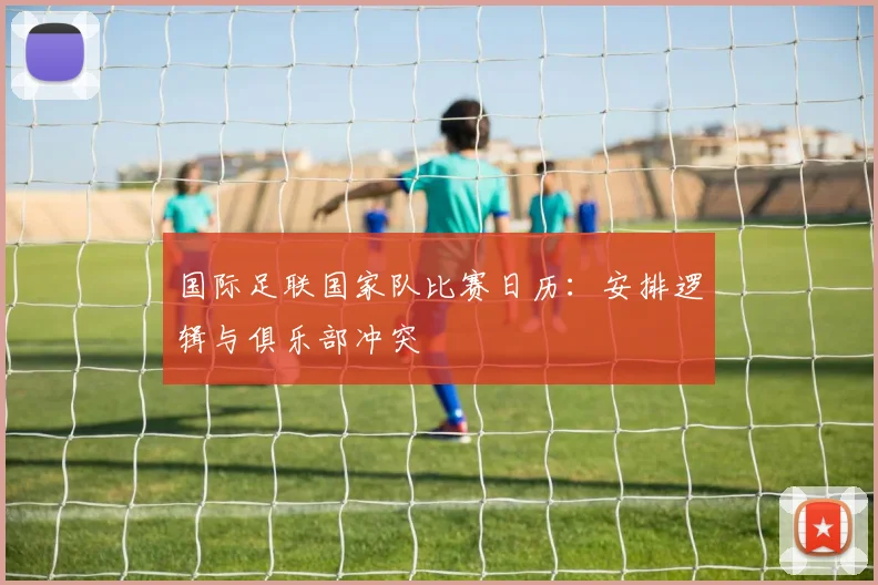 国际足联国家队比赛日历：安排逻辑与俱乐部冲突