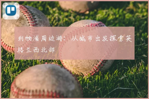 利物浦周边游：从城市出发探索英格兰西北部